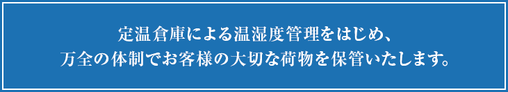 定温倉庫による温湿度管理をはじめ、万全の体制でお客様の大切な荷物を保管いたします。